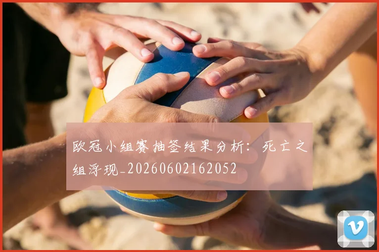 欧冠小组赛抽签结果分析：死亡之组浮现_20260602162052
