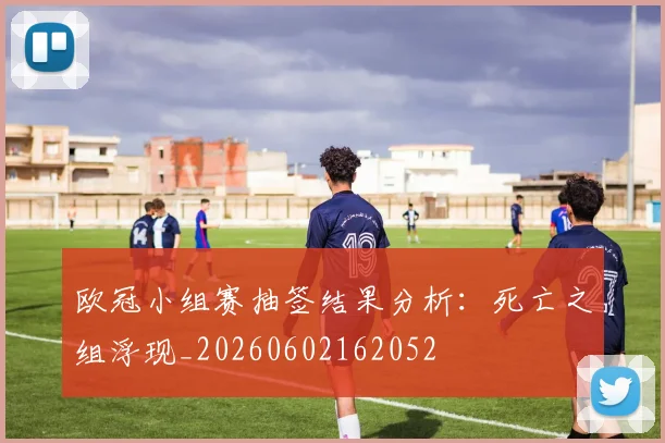 欧冠小组赛抽签结果分析：死亡之组浮现_20260602162052